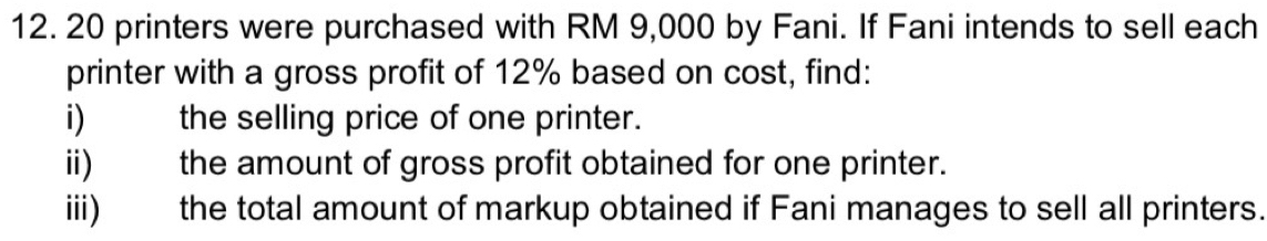 20 printers were purchased with RM 9,000 by Fani. If Fani intends to sell each 
printer with a gross profit of 12% based on cost, find: 
i) the selling price of one printer. 
ii) the amount of gross profit obtained for one printer. 
iii) the total amount of markup obtained if Fani manages to sell all printers.