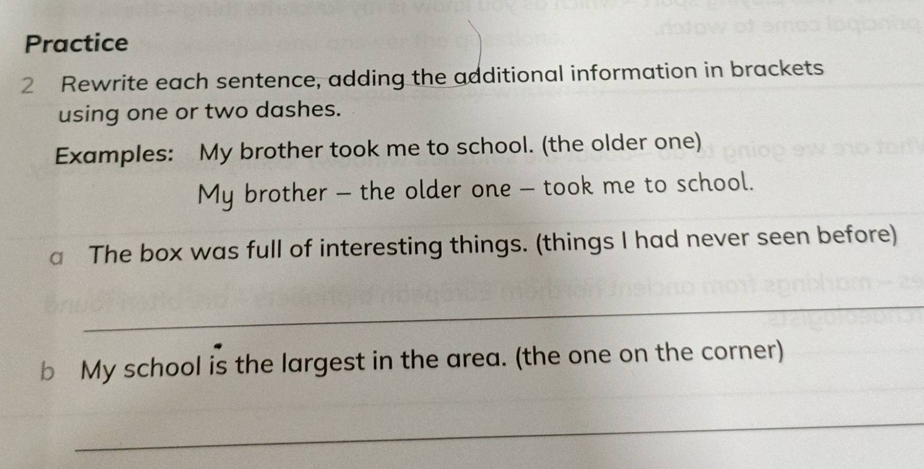 Practice 
2 Rewrite each sentence, adding the additional information in brackets 
using one or two dashes. 
Examples: My brother took me to school. (the older one) 
My brother - the older one - took me to school. 
a The box was full of interesting things. (things I had never seen before) 
_ 
b My school is the largest in the area. (the one on the corner) 
_