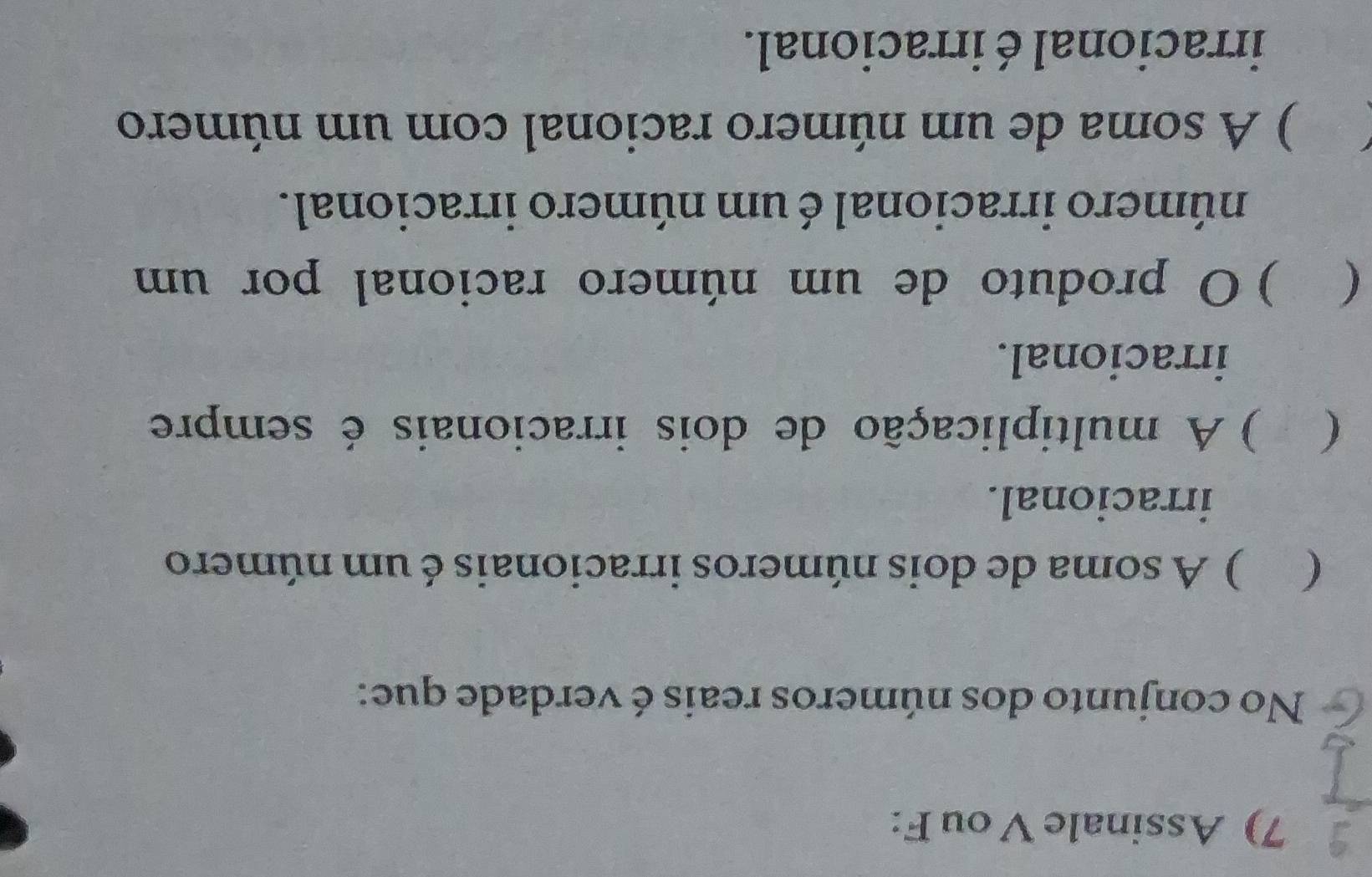 Assinale V ou F:
No conjunto dos números reais é verdade que:
( ) A soma de dois números irracionais é um número
irracional.
( ) A multiplicação de dois irracionais é sempre
irracional.
( ) O produto de um número racional por um
número irracional é um número irracional.
) A soma de um número racional com um número
irracional é irracional.