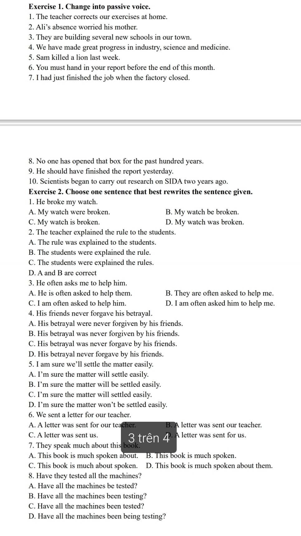 Change into passive voice.
1. The teacher corrects our exercises at home.
2. Ali’s absence worried his mother.
3. They are building several new schools in our town.
4. We have made great progress in industry, science and medicine.
5. Sam killed a lion last week.
6. You must hand in your report before the end of this month.
7. I had just finished the job when the factory closed.
8. No one has opened that box for the past hundred years.
9. He should have finished the report yesterday.
10. Scientists began to carry out research on SIDA two years ago.
Exercise 2. Choose one sentence that best rewrites the sentence given.
1. He broke my watch.
A. My watch were broken. B. My watch be broken.
C. My watch is broken. D. My watch was broken.
2. The teacher explained the rule to the students.
A. The rule was explained to the students.
B. The students were explained the rule.
C. The students were explained the rules.
D. A and B are correct
3. He often asks me to help him.
A. He is often asked to help them. B. They are often asked to help me.
C. I am often asked to help him. D. I am often asked him to help me.
4. His friends never forgave his betrayal.
A. His betrayal were never forgiven by his friends.
B. His betrayal was never forgiven by his friends.
C. His betrayal was never forgave by his friends.
D. His betrayal never forgave by his friends.
5. I am sure we’ll settle the matter easily.
A. I’m sure the matter will settle easily.
B. I’m sure the matter will be settled easily.
C. I’m sure the matter will settled easily.
D. I’m sure the matter won’t be settled easily.
6. We sent a letter for our teacher.
A. A letter was sent for our teacher. B. A letter was sent our teacher.
C. A letter was sent us. 3 trên 4 A letter was sent for us.
7. They speak much about this book.
A. This book is much spoken about. B. This book is much spoken.
C. This book is much about spoken. D. This book is much spoken about them.
8. Have they tested all the machines?
A. Have all the machines be tested?
B. Have all the machines been testing?
C. Have all the machines been tested?
D. Have all the machines been being testing?