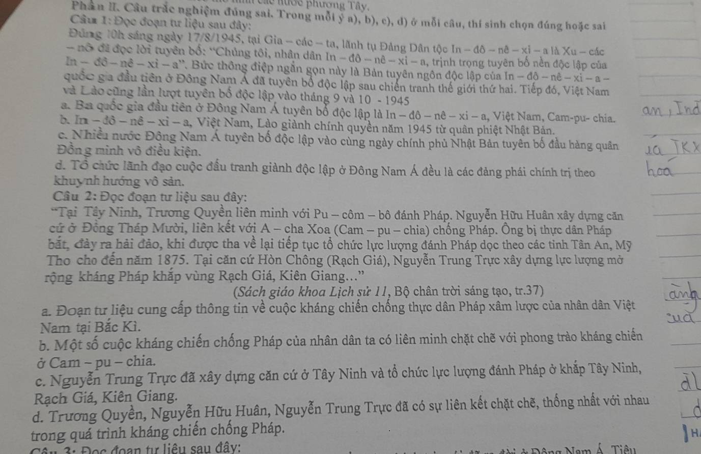 eác nước phương Tây,
Phân II. Câu trắc nghiệm đúng sai. Trong mỗi ý a), b), c), d) ở mỗi câu, thí sinh chọn đúng hoặc sai
Câu 1: Đọc đoạn tư liệu sau đây:
Đúng 10h sáng ngày 17/8/1945, tại Gia-cac-ta , lãnh tụ Đảng Dân tộc ln -dθ -nθ -xi-a là Xu- các
-  nô  đã đọc lời tuyên bố: “Chủng tôi, nhân dân  1 ln -dθ -ne-xi-a , trịnh trọng tuyên bố nền độc lập của
ln -dhat o-nhat e-xhat i-a' - a''. Bức thông điệp ngắn gọn này là Bản tuyên ngôn độc lập của In - -dθ -ne-xi-a
quốc gia đầu tiên ở Đông Nam Á đã tuyên bố độc lập sau chiến tranh thế giới thứ hai. Tiếp đó, Việt Nam
và Lào cũng lần lượt tuyên bố độc lập vào tháng 9 và 10 - 1945
a. Ba quốc gia đầu tiên ở Đông Nam Á tuyên bố độc lập là In -dθ -nhat e-xi-a 1, Việt Nam, Cam-pu- chia.
b. In-dpartial -nhat -xi-a , Việt Nam, Lào giành chính quyền năm 1945 từ quân phiệt Nhật Bản.
c. Nhiều nước Động Nam Á tuyên bố độc lập vào cùng ngày chính phủ Nhật Bản tuyên bố đầu hàng quân
Đồng minh vô điều kiện.
d. Tổ chức lãnh đạo cuộc đấu tranh giành độc lập ở Đông Nam Á đều là các đảng phái chính trị theo
khuynh hướng vô sản.
Câu 2: Đọc đoạn tư liệu sau đây:
*Tại Tây Ninh, Trương Quyền liên minh với Pu - côm - bô đánh Pháp. Nguyễn Hữu Huân xây dựng căn
cứ ở Đồng Tháp Mười, liên kết với A - cha Xoa (Cam - pu - chia) chống Pháp. Ông bị thực dân Pháp
bắt, đày ra hải đảo, khi được tha về lại tiếp tục tổ chức lực lượng đánh Pháp dọc theo các tỉnh Tân An, Mỹ
Tho cho đến năm 1875. Tại căn cứ Hòn Chông (Rạch Giá), Nguyễn Trung Trực xây dựng lực lượng mở
rộng kháng Pháp khắp vùng Rạch Giá, Kiên Giang...'
(Sách giáo khoa Lịch sử 11, Bộ chân trời sáng tạo, tr.37)
a. Đoạn tư liệu cung cấp thông tin về cuộc kháng chiến chống thực dân Pháp xâm lược của nhân dân Việt
Nam tại Bắc Kì.
b. Một số cuộc kháng chiến chống Pháp của nhân dân ta có liên minh chặt chẽ với phong trào kháng chiến
ở Cam - pu - chia.
c. Nguyễn Trung Trực đã xây dựng căn cứ ở Tây Ninh và tổ chức lực lượng đánh Pháp ở khắp Tây Ninh,
Rạch Giá, Kiên Giang.
d. Trương Quyền, Nguyễn Hữu Huân, Nguyễn Trung Trực đã có sự liên kết chặt chẽ, thống nhất với nhau
trong quá trình kháng chiến chống Pháp.
Cêu 3: Đọc đoạn tư liêu sau đây:  Tiêu