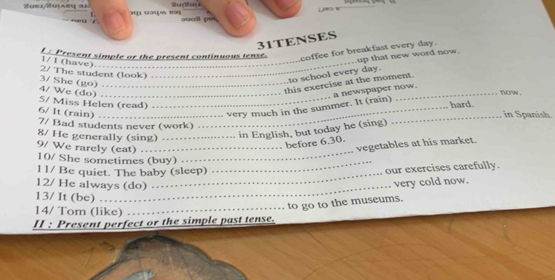 uej/Suịarų ə1 Zuuụ 
L 
C ɔuos pɛt 
31TENSES 
I : Present simple or the present continuous tense. 
coffee for breakfast every day. 
.up that new word now. 
1/ I (have)._ 
2/ The student (look) 
_ 
3/ She (go)_ 
to school every day. 
4/ We (do) _. 
this exercise at the moment. 
now. 
5/ Miss Helen (read) _hard. 
6/ It (rain)_ 
_very much in the summer. It (rain) a newspaper now. 
_in Spanish. 
7/ Bad students never (work) . . 
8/ He generally (sing) _. . . . in English, but today he (sing) 
_ 
before 6.30. 
9/ We rarely (eat) …_ 
vegetables at his market. 
10/ She sometimes (buy) 
l 1/ Be quiet. The baby (sleep) 
_ 
our exercises carefully. 
12/ He always (do) … 
very cold now. 
13/ It (be) . . 
to go to the museums. 
14/ Tom (like)_ 
II : Present perfect or the simple past tense.