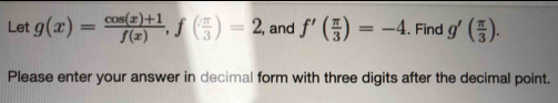 Let g(x)= (cos (x)+1)/f(x) , f( π /3 )=2 , and f'( π /3 )=-4. Find g'( π /3 ). 
Please enter your answer in decimal form with three digits after the decimal point.