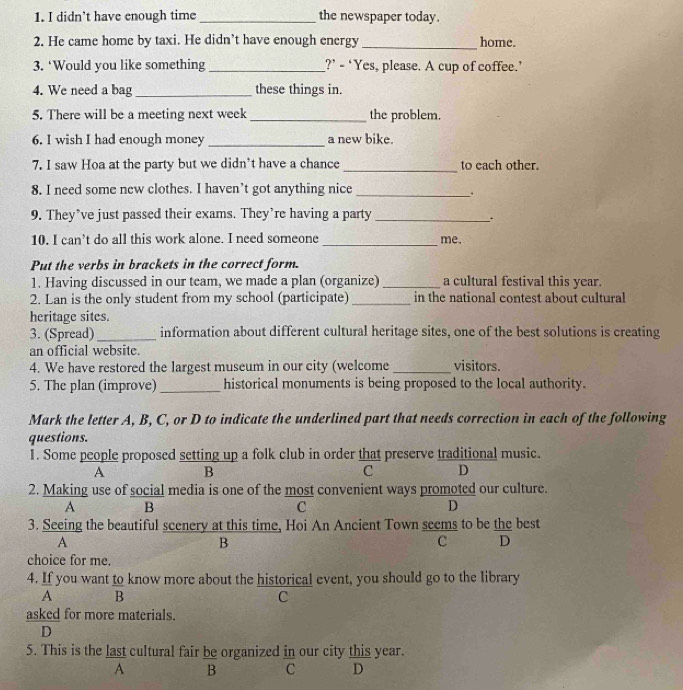 didn’t have enough time _the newspaper today.
2. He came home by taxi. He didn’t have enough energy _home.
3. ‘Would you like something _?’ - ‘Yes, please. A cup of coffee.’
4. We need a bag _these things in.
5. There will be a meeting next week _the problem.
6. I wish I had enough money_ a new bike.
7. I saw Hoa at the party but we didn’t have a chance _to each other.
8. I need some new clothes. I haven’t got anything nice_
.
9. They’ve just passed their exams. They’re having a party_
.
10. I can’t do all this work alone. I need someone _me.
Put the verbs in brackets in the correct form.
1. Having discussed in our team, we made a plan (organize) _a cultural festival this year.
2. Lan is the only student from my school (participate) _in the national contest about cultural
heritage sites.
3. (Spread)_ information about different cultural heritage sites, one of the best solutions is creating
an official website.
4. We have restored the largest museum in our city (welcome _visitors.
5. The plan (improve) _historical monuments is being proposed to the local authority.
Mark the letter A, B, C, or D to indicate the underlined part that needs correction in each of the following
questions.
1. Some people proposed setting up a folk club in order that preserve traditional music.
A B
C D
2. Making use of social media is one of the most convenient ways promoted our culture.
A B
C
D
3. Seeing the beautiful scenery at this time, Hoi An Ancient Town seems to be the best
A
B
C D
choice for me.
4. If you want to know more about the historical event, you should go to the library
A B
C
asked for more materials.
D
5. This is the last cultural fair be organized in our city this year.
A B C D