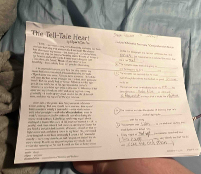 The Tell-Tale Heart by Edqar Ellar, Far
Quided Oujective Summary / Comprehension Guidle
UUES-nereoes-very, very decsdfully sorman I had hoon
ared an; fort arly will you may that I ame wed! The disss 1. In this first paragraph, the namator confeses that he a
had aherpeeed my sns-not deatrogie- ant dathed ths he is no but insels that he is not mad the mean tha
Akeree all aeee the sese of bearing wente. I lead all dooge in
the haorren and no the earth. I heard mary things to barts
Hew, thee, was I m? Han n! and sle or fm
_
heceldinly--lave eakoly I can tell you the whole stor;    The narrator wrtes that he is gong i
and he is goiny to do ? 
It is imprsle to say bane firit the ides catared my
fave hid once comocod, it hamiet me day aid nighe ` ) The narrator has deced that he mm and_
Aject there was nome. Passion there was sone I loved the
_
old man. He had nrnr woeged me. He het arrn gv e  o even though her admit that hie had no good_
madt. For his gold I had no desre. I thank a was his eye! to do so
yea, it waw this! Omr of his syes resenbled that of s
obtere- a porle hfow eyu, witle a frls eper it Whaee i fa 4 The nan ator must do this ber suse of his_
opor me, my flood rn cold, and so by degises-vey descbest =s
gredually - I mde up my mind to blr the life of the old 
_
mon, and thas rid myself of the sye for eves _and says that it looks .
frow this is the poit. You fancy me mad. Madmin
knove nothing. But you steuld here sor me You shoold
heve san hevr siecty I prsseded - with what saurine  --
with what foright —with what dimbdation I wont fo 5. 7The narrator accuses the reader of thinking that hes
wor! I sos monor kinder to the rld man than during the
whade wark to bes I killed fi. And every might, shoud __with his story  , o he 's going to _
mutnight. I muned the baach of his donr and opret if_ ,,
gentfy! And thee, when I had made an opeiing sefficient for
ay head. I put to a dark hamern, all closed, cloaed, so that ay 6 7 The nerasor was _to the old man during she 
light shome not, and thean I thruet in my haed. Ol, you would week before he kitled him .
heve fangled to ses how conningly I chse it in? I merved i
slowly --very, very cnrly, ao that I nught one disturl the old 7. Every right as _the narator snsked into .
within the opening so for that I coald see him as he bey opon _rkst _very, very slowly so that he did
mm's sheep. It took me an hour to plass my whole bead
day
_2 N ( ther com
=    d e            =  of tmdts and bacin=