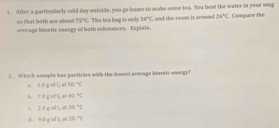 After a particularly cold day outside, you go home to make some tea. You heat the water in your mug
so that both are about 75°C. The tea bag is only 30°C , and the room is around 26°C. Compare the
average kinetic energy of both substances. Explain.
2. Which sample has particles with the lowest average kinetic energy?
a. 1.0 g of l_2 at 50.^circ C
b. 7.0 g of I_2 at 40.^circ C
c. 2.0 g of I_2 at 30.^circ C
d. 9.0 g of I_2 at 20.^circ C