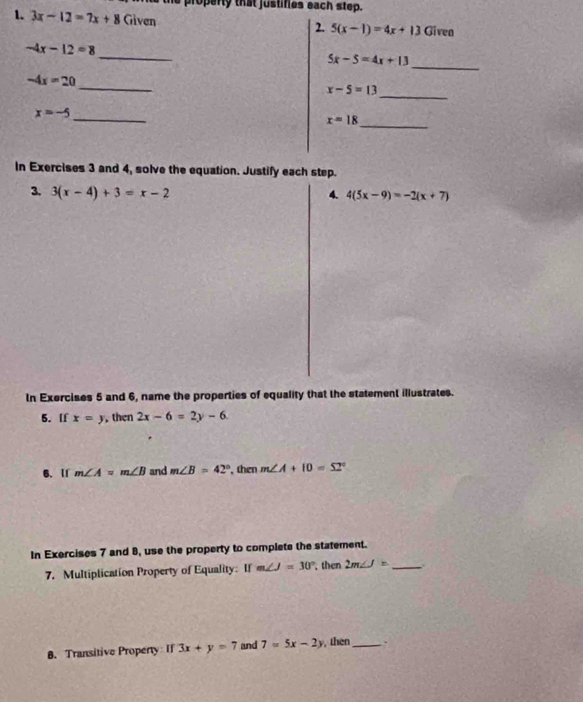 property that justifies each step. 
1. 3x-12=7x+8 Given Given 
2. 5(x-1)=4x+13
_
-4x-12=8
_
5x-5=4x+13
_
-4x=20
_
x-5=13
_
x=-5
_
x=18
In Exercises 3 and 4, solve the equation. Justify each step. 
3. 3(x-4)+3=x-2 4. 4(5x-9)=-2(x+7)
In Exercises 5 and 6, name the properties of equality that the statement illustrates. 
5. If x=y , then 2x-6=2y-6
6、 If m∠ A=m∠ B and m∠ B=42° then m∠ A+10=52°
In Exercises 7 and 8, use the property to complete the statement. 
7. Multiplication Property of Equality: If m∠ J=30° then 2m∠ J= _ 
8. Transitive Property If 3x+y=7 and 7=5x-2y , then_