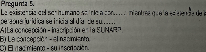 Pregunta 5.
La existencia del ser humano se ínicia con.......; mientras que la existencia de la
persona jurídica se inicia al día de su. …......:
A)La concepción - inscripción en la SUNARP.
B) La concepción - el nacimiento.
C) El nacimiento - su inscripción.