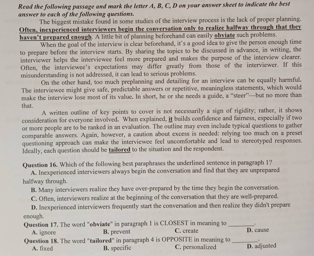 Read the following passage and mark the letter A, B, C, D on your answer sheet to indicate the best
answer to each of the following questions.
The biggest mistake found in some studies of the interview process is the lack of proper planning.
Often, inexperienced interviewers begin the conversation only to realize halfway through that they
haven’t prepared enough. A little bit of planning beforehand can easily obviate such problems.
When the goal of the interview is clear beforehand, it’s a good idea to give the person enough time
to prepare before the interview starts. By sharing the topics to be discussed in advance, in writing, the
interviewer helps the interviewee feel more prepared and makes the purpose of the interview clearer.
Often, the interviewee’s expectations may differ greatly from those of the interviewer. If this
misunderstanding is not addressed, it can lead to serious problems.
On the other hand, too much preplanning and detailing for an interview can be equally harmful.
The interviewee might give safe, predictable answers or repetitive, meaningless statements, which would
make the interview lose most of its value. In short, he or she needs a guide, a “steer”—but no more than
that.
A written outline of key points to cover is not necessarily a sign of rigidity; rather, it shows
consideration for everyone involved. When explained, it builds confidence and fairness, especially if two
or more people are to be ranked in an evaluation. The outline may even include typical questions to gather
comparable answers. Again, however, a caution about excess is needed: relying too much on a preset
questioning approach can make the interviewee feel uncomfortable and lead to stereotyped responses.
Ideally, each question should be tailored to the situation and the respondent.
Question 16. Which of the following best paraphrases the underlined sentence in paragraph 1?
A. Inexperienced interviewers always begin the conversation and find that they are unprepared
halfway through.
B. Many interviewers realize they have over-prepared by the time they begin the conversation.
C. Often, interviewers realize at the beginning of the conversation that they are well-prepared.
D. Inexperienced interviewers frequently start the conversation and then realize they didn't prepare
enough.
Question 17. The word "obviate" in paragraph 1 is CLOSEST in meaning to_
.
A. ignore B. prevent C. create
D. cause
Question 18. The word "tailored" in paragraph 4 is OPPOSITE in meaning to_
.
A. fixed B. specific C. personalized D. adjusted