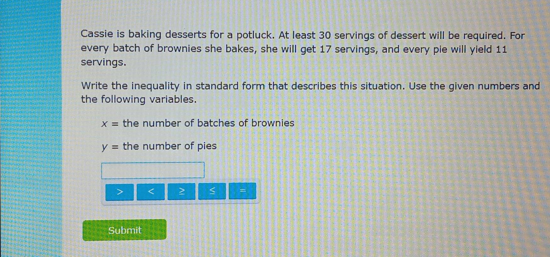 Cassie is baking desserts for a potluck. At least 30 servings of dessert will be required. For 
every batch of brownies she bakes, she will get 17 servings, and every pie will yield 11
servings. 
Write the inequality in standard form that describes this situation. Use the given numbers and 
the following variables.
X= the number of batches of brownies
y= the number of pies 
a < > < = 
Submit