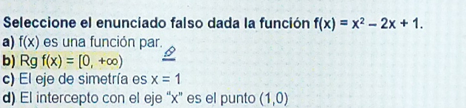 Seleccione el enunciado falso dada la función f(x)=x^2-2x+1.
a) f(x) es una función par.
b) Rg f(x)=[0,+∈fty )
c) El eje de simetría es x=1
d) El intercepto con el eje “ x ” es el punto (1,0)