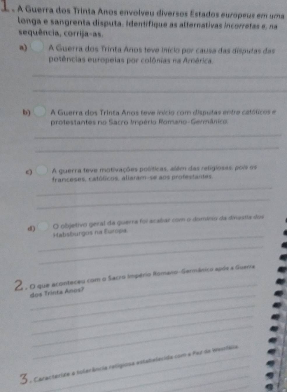 « A Guerra dos Trinta Anos envolveu diversos Estados europeus em uma 
longa e sangrenta disputa. Identifique as alternativas incorretas e, na 
sequência, corrija-as. 
a) A Guerra dos Trinta Anos teve início por causa das disputas das 
potências europeias por colônias na América. 
_ 
_ 
b) A Guerra dos Trinta Anos teve início com disputas entre católicos e 
protestantes no Sacro Império Romano-Germânico. 
_ 
_ 
c) A guerra teve motivações políticas, além das religiosas, pois os 
franceses, católicos, aliaram-se aos profestantes. 
_ 
_ 
_ 
d) O objetivo geral da guerra foi acabar com o domínio da dinastia dos 
Habsburgos na Europa 
_ 
_ 
E , O que aconteceu com o Sacro império Romano-Germânico após a Guerra 
_ 
dos Trinta Anos? 
_ 
_ 
_ 
_ 
Caracterize a tolerância relígiosa estabelecida com a Par de Westfália 
_