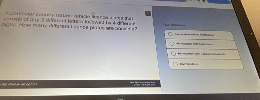 A particular country issues vehicle licence plates that 
consist of any 2 different letters followed by 4 different Your Response 
digits. How many different licence plates are possible? 
Permutation with no Restrictions 
Permutation with Restrictions 
Permutation with Repeating Elements 
Combinations 
ents choose an option