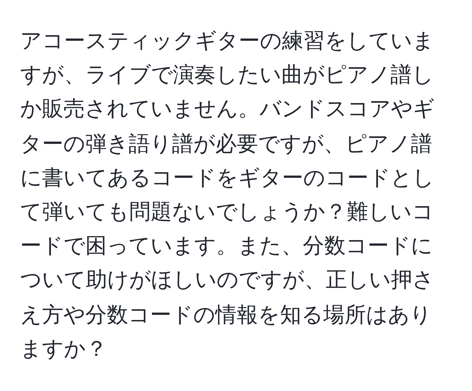 アコースティックギターの練習をしていますが、ライブで演奏したい曲がピアノ譜しか販売されていません。バンドスコアやギターの弾き語り譜が必要ですが、ピアノ譜に書いてあるコードをギターのコードとして弾いても問題ないでしょうか？難しいコードで困っています。また、分数コードについて助けがほしいのですが、正しい押さえ方や分数コードの情報を知る場所はありますか？