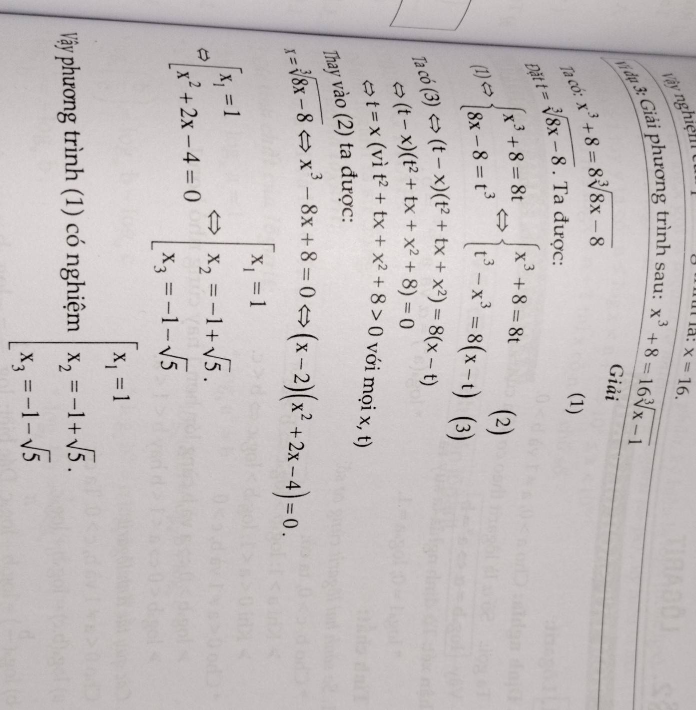 Vy nghiệm
x=16. 
#ị dự 3: Giải phương trình sau:
x^3+8=16sqrt[3](x-1)
Ta có: x^3+8=8sqrt[3](8x-8)
Giải 
(1) 
Đă t=sqrt[3](8x-8). Ta được: 
(1 1.∈fty beginarrayl x^3+8=8t 8x-8=t^3endarray.  Leftrightarrow beginarrayl x^3+8=8t t^3-x^3=8(x-t)(3)
a omega (3)Leftrightarrow (t-x)(t^2+tx+x^2)=8(x-t)
(t-x)(t^2+tx+x^2+8)=0
t=x(vit^2+tx+x^2+8>0 với mọi x, t) 
Thay vào (2) ta được:
x=sqrt[3](8x-8)Leftrightarrow x^3-8x+8=0 (x-2)(x^2+2x-4)=0.

=[beginarrayr x_1 x_1^2+2x-4=0Leftrightarrow [x_1=-1+sqrt(5). x_3=-1-sqrt(5)endarray.
Vây phương trình (1) có nghiệm beginarrayl x_1=1 x_2=-1+sqrt(5). x_3=-1-sqrt(5)endarray.