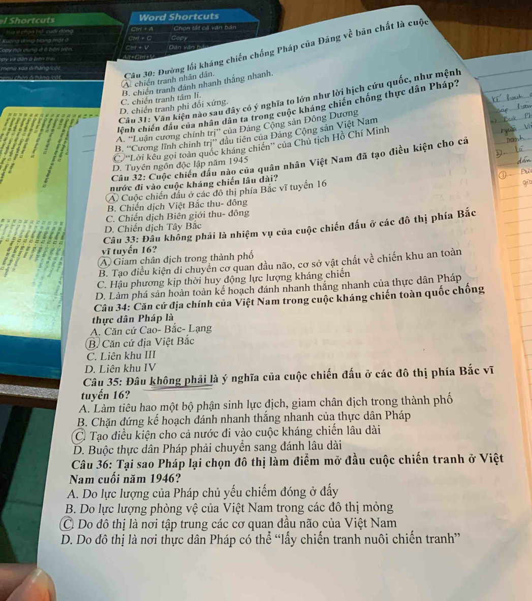Shortcuts Word Shortcuts
Sa v chạo trổ cuối dạng, Clrl + A Chọn tất cả vận bản
Xuếng đóng trong một ở Ctrl + C Capy
Câu 30: Đường lối kháng chiến chống Pháp của Đảng về bản chất là cuộc
Lopy nội dung ở ở bên trên. Ctri + V Dân văn hản
opy và dân ó bên trải Alt +Clrl +V
menu xoa 6/hăng/cột
A chiến tranh nhân dân.
B. chiến tranh dánh nhanh thắng nhanh.
Câu 31: Văn kiện nào sau đây có ý nghĩa to lớn như lời hịch cứu quốc, như mệnh
C. chiến tranh tâm lí.
D. chiến tranh phi đối xứng.
dlệnh chiến đấu của nhân dân ta trong cuộc kháng chiến chống thực dân Pháp?
A. “Luận cương chính trị” của Đảng Cộng sản Đông Dương
B. “Cương lĩnh chinh trị” đầu tiên của Đảng Cộng sản Việt Nam
C. “Lời kêu gọi toàn quốc kháng chiến” của Chủ tịch Hồ Chí Minh
Câu 32: Cuộc chiến đấu nào của quân nhân Việt Nam đã tạo điều kiện cho cả
D. Tuyên ngôn độc lập năm 1945
nước đi vào cuộc kháng chiến lâu dài?
A) Cuộc chiến đầu ở các đô thị phía Bắc vĩ tuyến 16
B. Chiến dịch Việt Bắc thu- đông
C. Chiến dịch Biên giới thu- đông
D. Chiến dịch Tây Bắc
Câu 33: Đâu không phải là nhiệm vụ của cuộc chiến đấu ở các đô thị phía Bắc
vĩ tuyến 16?
A Giam chân địch trong thành phố
B. Tạo điều kiện di chuyển cơ quan đầu não, cơ sở vật chất về chiến khu an toàn
C. Hậu phương kịp thời huy động lực lượng kháng chiến
D. Làm phá sản hoàn toàn kế hoạch đánh nhanh thắng nhanh của thực dân Pháp
Câu 34: Căn cứ địa chính của Việt Nam trong cuộc kháng chiến toàn quốc chống
thực dân Pháp là
A. Căn cứ Cao- Bắc- Lạng
B. Căn cứ địa Việt Bắc
C. Liên khu III
D. Liên khu IV
Câu 35: Đâu không phải là ý nghĩa của cuộc chiến đấu ở các đô thị phía Bắc vĩ
tuyến 16?
A. Làm tiêu hao một bộ phận sinh lực địch, giam chân địch trong thành phố
B. Chặn đứng kế hoạch đánh nhanh thắng nhanh của thực dân Pháp
C. Tạo điều kiện cho cả nước đi vào cuộc kháng chiến lâu dài
D. Buộc thực dân Pháp phải chuyển sang đánh lâu dài
Câu 36: Tại sao Pháp lại chọn đô thị làm điểm mở đầu cuộc chiến tranh ở Việt
Nam cuối năm 1946?
A. Do lực lượng của Pháp chủ yếu chiếm đóng ở đấy
B. Do lực lượng phòng vệ của Việt Nam trong các đô thị mỏng
C. Do đô thị là nơi tập trung các cơ quan đầu não của Việt Nam
D. Do đô thị là nơi thực dân Pháp có thể “lấy chiến tranh nuôi chiến tranh”