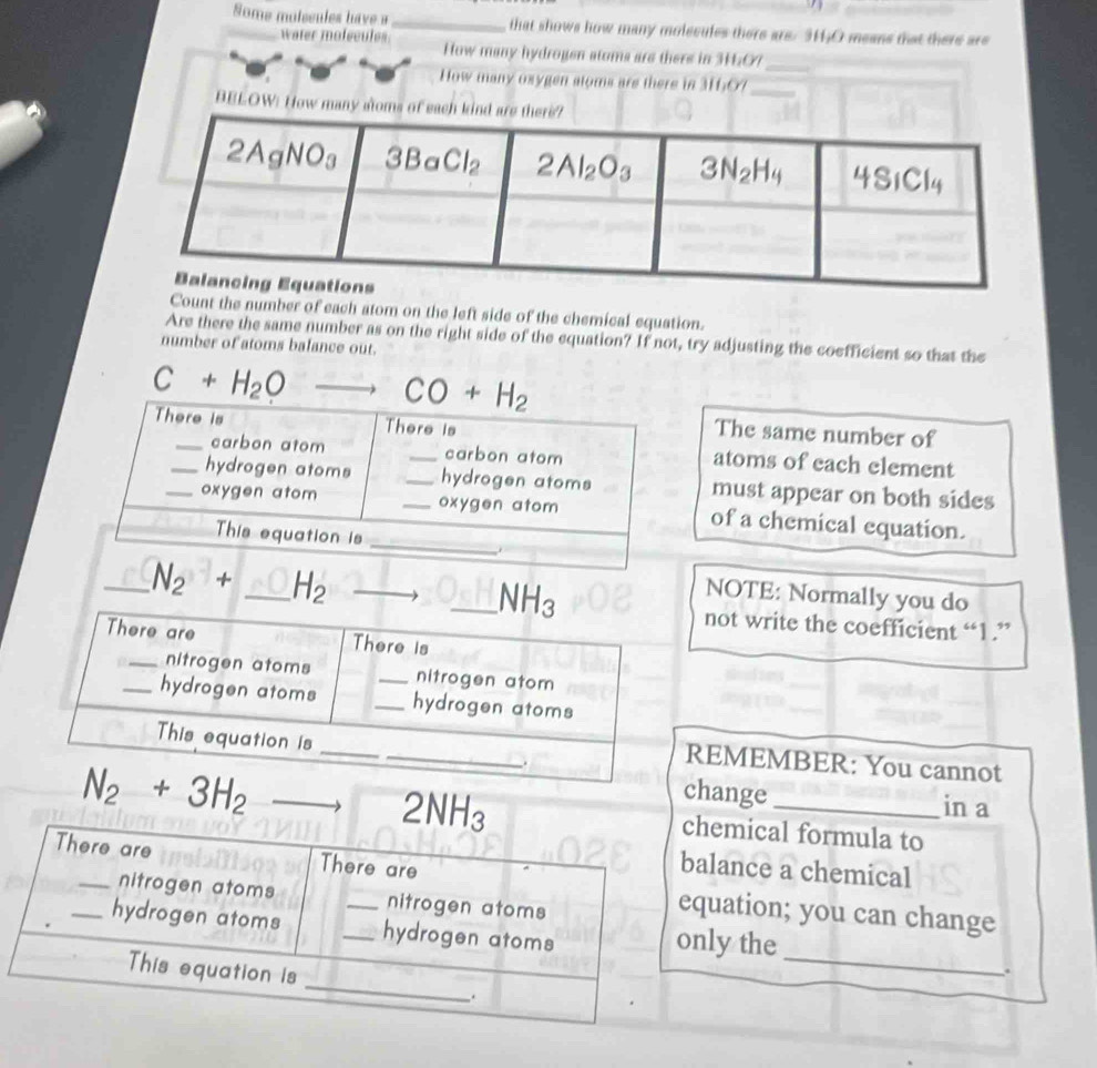 Some molssules have a _that shows how many molecules there are. 3H;O means that there are
water mofecules How many hydrogen atoma are there in 3H:O?_
How many oxygen atoms are there in 31607_
BELOW: How 
Count the number of each atom on the left side of the chemical equation.
Are there the same number as on the right side of the equation? If not, try adjusting the coefficient so that the
number of atoms balance out.
C+H_2O°
The same number of
atoms of each element
must appear on both sides
of a chemical equation.
_ N_2+ _ H_2 _
NOTE: Normally you do
not write the coefficient “1 .”
REMEMBER: You cannot
2NH_3
change in a
N_2+3H_2 _chemical formula to
There are There are
balance a chemical
_nitrogen atoms nitrogen atoms
equation; you can change
_
_hydrogen atoms __hydrogen atoms only the
_
This equation is
.
.