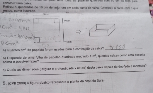 construir uma caixa. mprou uma fomna de papelão quadrãda com so em de lsdo para 
Retirou 4 quadrados de 10 cm de lado, um em cada canto da folha. Construiu a caixa com o que 
restou, como ilustrado. 
a) Quantos cm^2 de papelão foram usados para a confecção da caixa? _. 
b) Dispondo de uma folha de papelão quadrada medindo 1m^2 , quantas caíxas como esta descrita 
acima é possível fazer? 
_ 
_ 
c) Quais as dimensões (largura x profundidade x altura) desta caixa depois de dobrada e montada? 
5. (CPII 2008) A figura abaixo representa a planta da casa da Sara.