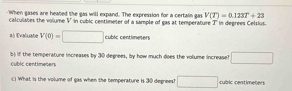 When gases are heated the gas will expand. The expression for a certain gas V(T)=0.123T+23
calculates the volume V in cubic centimeter of a sample of gas at temperature T in degrees Celsius. 
a) Evaluate V(0)=□ cubic centimeters
b) If the temperature increases by 30 degrees, by how much does the volume increase? □
cubic centimeters
c) What is the volume of gas when the temperature is 30 degrees? □ cubic centimeters