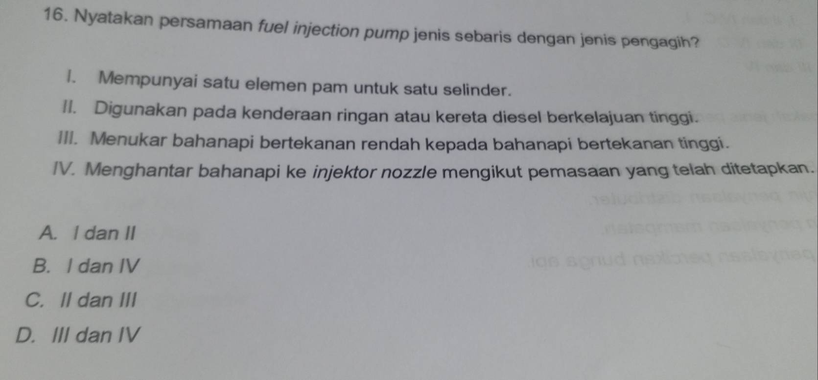 Nyatakan persamaan fuel injection pump jenis sebaris dengan jenis pengagih?
I. Mempunyai satu elemen pam untuk satu selinder.
II. Digunakan pada kenderaan ringan atau kereta diesel berkelajuan tinggi.
III. Menukar bahanapi bertekanan rendah kepada bahanapi bertekanan tinggi.
IV. Menghantar bahanapi ke injektor nozzle mengikut pemasaan yang telah ditetapkan.
A. I dan II
B. I dan IV
C. II dan III
D. III dan IV