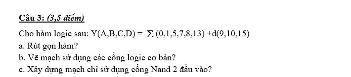 (3,5 điểm) 
Cho hàm logic sau: Y(A,B,C,D)=sumlimits (0,1,5,7,8,13)+d(9,10,15)
a. Rút gọn hàm? 
b. Vẽ mạch sử dụng các cổng logic cơ bản? 
c. Xây dựng mạch chỉ sử dụng cổng Nand 2 đầu vào?