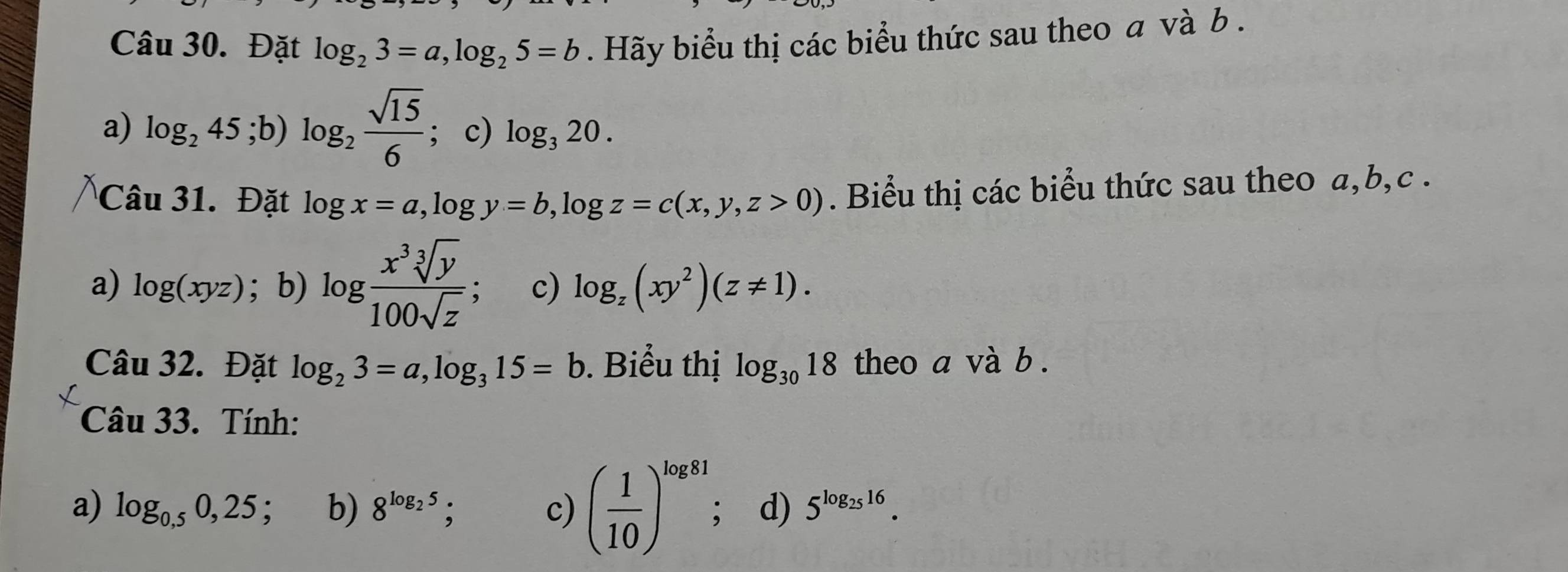 Đặt log _23=a, log _25=b. Hãy biểu thị các biểu thức sau theo a và b.
a) log _245; b)log _2 sqrt(15)/6  ; c) log _320. 
Câu 31. Đặt log x=a, log y=b, log z=c(x,y,z>0). Biểu thị các biểu thức sau theo a, b, c.
a) log (xyz); b) log  x^3sqrt[3](y)/100sqrt(z)  c) log _z(xy^2)(z!= 1). 
Câu 32. Đặt log _23=a, log _315=b. Biểu thị log _3018 theo a và b .
Câu 33. Tính:
a) log _0.50,25 b) 8^(log _2)5; c) ( 1/10 )^log 81; d) 5^(log _25)16.