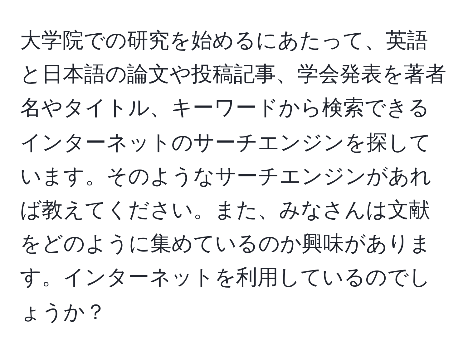 大学院での研究を始めるにあたって、英語と日本語の論文や投稿記事、学会発表を著者名やタイトル、キーワードから検索できるインターネットのサーチエンジンを探しています。そのようなサーチエンジンがあれば教えてください。また、みなさんは文献をどのように集めているのか興味があります。インターネットを利用しているのでしょうか？