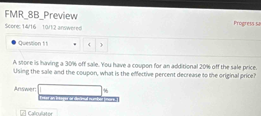 FMR_8B_Preview 
Progress sa 
Score: 14/16 10/12 answered 
Question 11 < 
A store is having a  30% off sale. You have a coupon for an additional 20% off the sale price. 
Using the sale and the coupon, what is the effective percent decrease to the original price? 
Answer: □ %
Enter an integer or decimal number [more..] 
Calculator