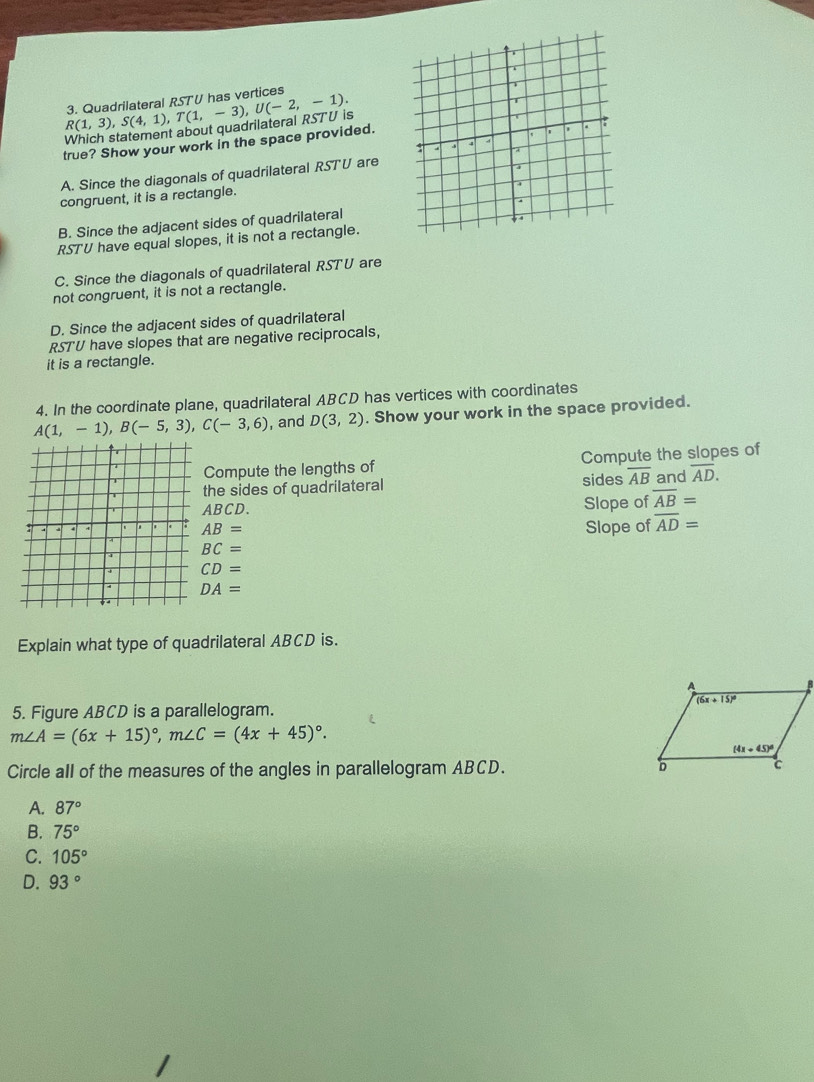 Which statement about quadrilateral RSTU is R(1,3),S(4,1),T(1,-3),U(-2,-1). 3. Quadrilateral RST U has vertices 
true? Show your work in the space provided.
A. Since the diagonals of quadrilateral RSTU are
congruent, it is a rectangle.
B. Since the adjacent sides of quadrilateral
RSTU have equal slopes, it is not a rectangle.
C. Since the diagonals of quadrilateral RST U are
not congruent, it is not a rectangle.
D. Since the adjacent sides of quadrilateral
RST'U have slopes that are negative reciprocals,
it is a rectangle.
4. In the coordinate plane, quadrilateral ABCD has vertices with coordinates
A(1,-1),B(-5,3),C(-3,6) , and D(3,2). Show your work in the space provided.
Compute the lengths of Compute the slopes of
the sides of quadrilateral sides overline AB and overline AD.
ABCD.
Slope of overline AB=
AB= Slope of overline AD=
BC=
CD=
DA=
Explain what type of quadrilateral ABCD is.
5. Figure ABCD is a parallelogram.
m∠ A=(6x+15)^circ ,m∠ C=(4x+45)^circ .
Circle all of the measures of the angles in parallelogram ABCD.
A. 87°
B. 75°
C. 105°
D. 93°