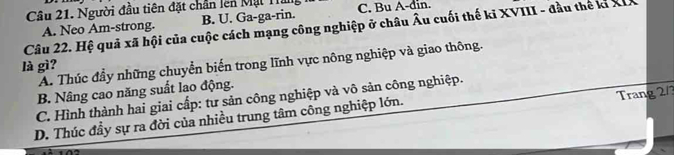 Người đầu tiên đặt chân lên Mạt Ha C. Bu A-đin.
Câu 22. Hệ quả xã hội của cuộc cách mạng công nghiệp ở châu Âu cuối thế ki XVIII - đầu thế kỉ XD A. Neo Am-strong. B. U. Ga-ga-rin.
A. Thúc đầy những chuyển biến trong lĩnh vực nông nghiệp và giao thông.
là gì?
B. Nâng cao năng suất lao động.
Trang 2/3
C. Hình thành hai giai cấp: tư sản công nghiệp và vô sản công nghiệp.
D. Thúc đầy sự ra đời của nhiều trung tâm công nghiệp lớn.