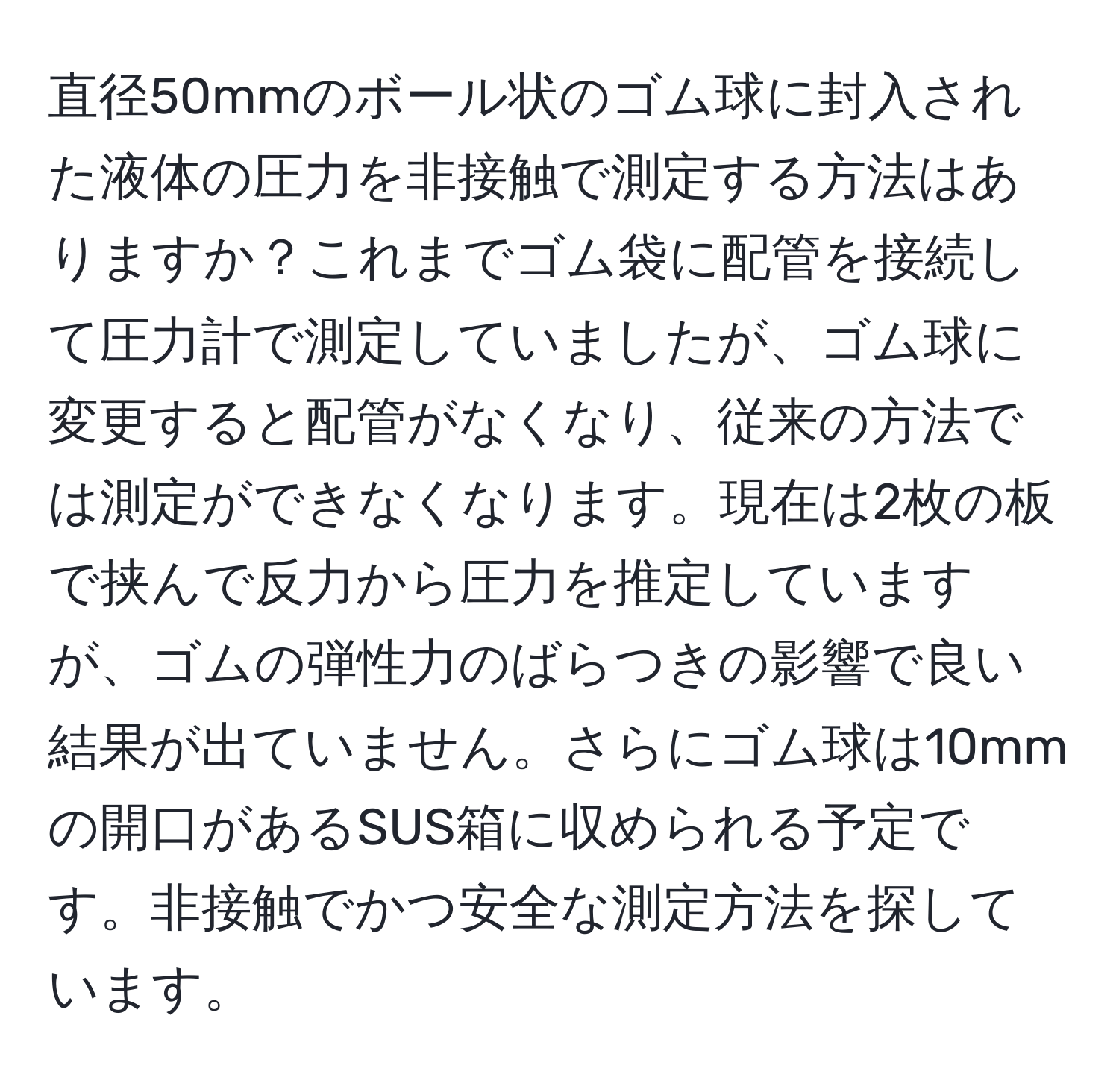 直径50mmのボール状のゴム球に封入された液体の圧力を非接触で測定する方法はありますか？これまでゴム袋に配管を接続して圧力計で測定していましたが、ゴム球に変更すると配管がなくなり、従来の方法では測定ができなくなります。現在は2枚の板で挟んで反力から圧力を推定していますが、ゴムの弾性力のばらつきの影響で良い結果が出ていません。さらにゴム球は10mmの開口があるSUS箱に収められる予定です。非接触でかつ安全な測定方法を探しています。