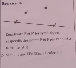 E
A
B
1- Construire E 'et F ’ les symétriques 
respectifs des points E et F par rapport à 
la droite (AB). 
2- Sachant que EF=3Cm. calculer E'F'