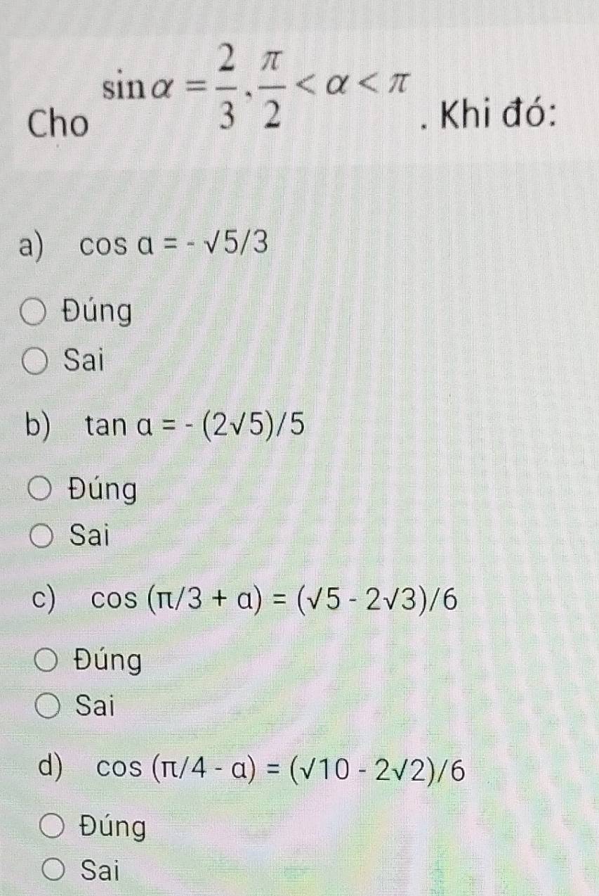 sin alpha = 2/3 ,  π /2 
Cho . Khi đó:
a) cos a=-sqrt(5)/3
Đúng
Sai
b) tan a=-(2sqrt(5))/5
Đúng
Sai
c) cos (π /3+alpha )=(sqrt(5)-2sqrt(3))/6
Đúng
Sai
d) cos (π /4-alpha )=(surd 10-2surd 2)/6
Đúng
Sai