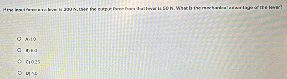 If the input force on a lever is 200 N, then the output force from that lever is 50 N. What is the mechanical advantage of the lever?
A) 1.0
B) 6.0
C) 0.25
D) 4.0