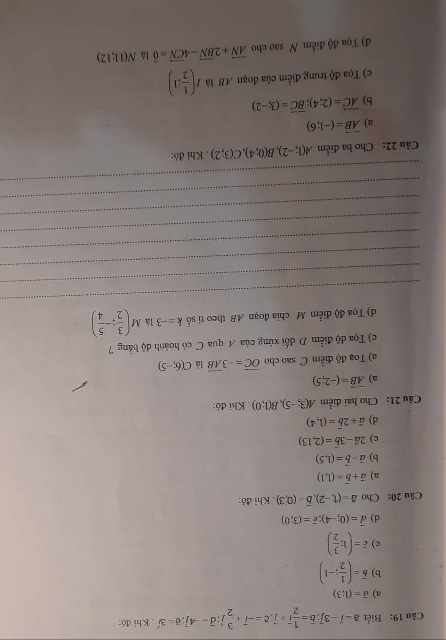 Biết vector a=vector i-3vector j;vector b= 1/2 vector i+vector j;vector c=-vector i+ 3/2 vector j;vector d=-4vector j;vector e=3vector i. Khi đó:
a) vector a=(1;3)
b) vector b=( 1/2 ;-1)
c) vector c=(1; 3/2 )
d) vector d=(0;-4);vector e=(3;0)
Câu 20: Cho vector a=(1,-2),vector b=(0,3). Khi đó:
a) vector a+vector b=(1,1)
b) vector a-vector b=(1,5)
c) 2vector a-3vector b=(2,13)
d) vector a+2vector b=(1,4)
Câu 21: Cho hai điểm A(3;-5),B(1;0). Khi đó:
a) vector AB=(-2;5)
a) Toạ độ điểm C sao cho vector OC=-3vector AB là C(6;-5)
c) Tọa độ điểm D đổi xứng của A qua C có hoành độ bằng 7
d) Tọa độ điểm M chia đoạn AB theo ti số k=-3 là M( 3/2 ;- 5/4 )
_
_
_
_
_
_
_
_
Câu 22: Cho ba điểm A(1;-2),B(0;4),C(3;2). Khi đó:
a) overline AB=(-1;6)
b) vector AC=(2;4);vector BC=(3;-2)
c) Tọa độ trung điểm của đoạn AB là I( 1/2 ;1)
d) Tọa độ điểm N sao cho vector AN+2vector BN-4vector CN=vector 0 là N(11;12)