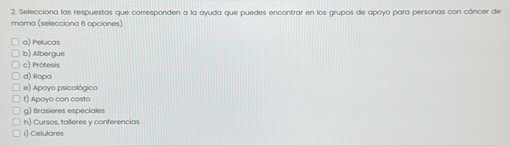 Selecciona las respuestas que corresponden a la ayuda que puedes encontrar en los grupos de apoyo para personas con cáncer de
mama (selecciona 6 opciones)
a) Pelucas
b) Albergue
c) Prótesis
d) Ropa
e) Apoyo psicológico
f) Apoyo con costo
g) Brasieres especiales
h) Cursos, talleres y conferencias
i) Celulares