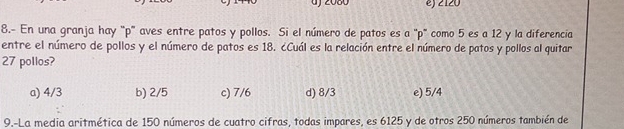 2080 e) 2120
8.- En una granja hay ' p ' aves entre patos y pollos. Si el número de patos es a "p" como 5 es a 12 y la diferencia
entre el número de pollos y el número de patos es 18. ¿Cuál es la relación entre el número de patos y pollos al quitar
27 pollos?
a) 4/3 b) 2/5 c) 7/6 d) 8/3 e) 5/4
9.-La media aritmética de 150 números de cuatro cifras, todas impares, es 6125 y de otros 250 números también de