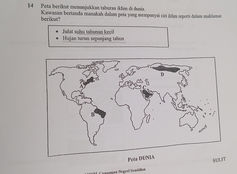 Peta berikut menunjukkan taburan iklim di dunia. 
Kawasan bertanda manakah dalam peta yang mempunyai ciri iklim seperti dalam maklumat 
berikut? 
Julat suhu tahunan kecil 
Hujan turun sepanjang tahun 
Peta 
SULIT 
M Cewängan Negerl Sembilan