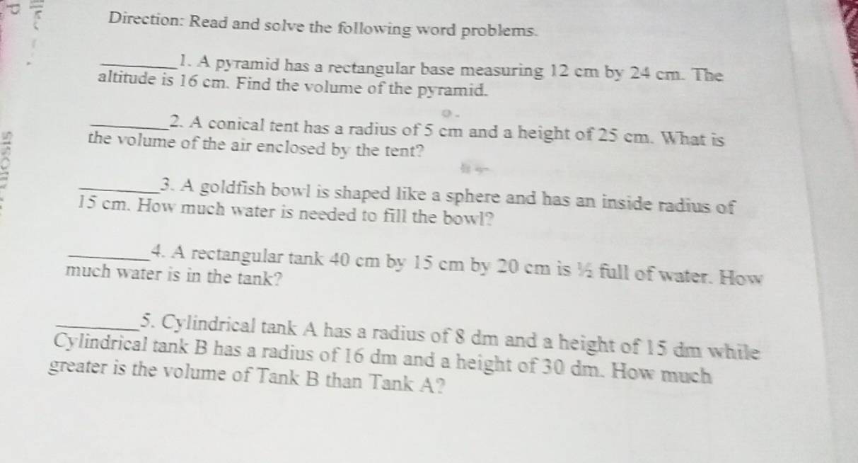 τ 
Direction: Read and solve the following word problems. 
_1. A pyramid has a rectangular base measuring 12 cm by 24 cm. The 
altitude is 16 cm. Find the volume of the pyramid. 
_2. A conical tent has a radius of 5 cm and a height of 25 cm. What is 
the volume of the air enclosed by the tent? 
_3. A goldfish bowl is shaped like a sphere and has an inside radius of
15 cm. How much water is needed to fill the bowl? 
_4. A rectangular tank 40 cm by 15 cm by 20 cm is ½ full of water. How 
much water is in the tank? 
_5. Cylindrical tank A has a radius of 8 dm and a height of 15 dm while 
Cylindrical tank B has a radius of 16 dm and a height of 30 dm. How much 
greater is the volume of Tank B than Tank A?