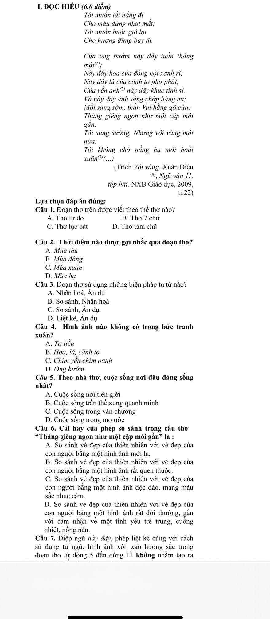 ĐQC HIÉU (6.0 điểm)
Tôi muốn tắt nắng đi
Cho màu đừng nhạt mất;
Tôi muốn buộc gió lại
Cho hương đừng bay đi.
Của ong bướm này đây tuần tháng
mật(¹);
Này đây hoa của đồng nội xanh rì;
Này đây lá của cành tơ phơ phất;
Của yến anh²) này đây khúc tình si.
Và này đây ánh sáng chớp hàng mi;
Mỗi sáng sớm, thần Vui hằng gõ cửa;
Tháng giêng ngon như một cặp môi
gần;
Tôi sung sướng. Nhưng vội vàng một
nửa:
Tôi không chờ nắng hạ mới hoài
xuân³(...)
(Trích Vội vàng, Xuân Diệu
⑷, Ngữ văn 11,
tập hai. NXB Giáo dục, 2009,
tr.22)
Lựa chọn đáp án đúng:
Câu 1. Đoạn thơ trên được viết theo thể thơ nào?
A. Thơ tự do B. Thơ 7 chữ
C. Thơ lục bát D. Thơ tám chữ
Câu 2. Thời điểm nào được gợi nhắc qua đoạn thơ?
A. Mùa thu
B. Mùa đông
C. Mùa xuân
D. Mùa hạ
Câu 3. Đoạn thơ sử dụng những biện pháp tu từ nào?
A. Nhân hoá, Ân dụ
B. So sánh, Nhân hoá
C. So sánh, Ân dụ
D. Liệt kê, Ấn dụ
Câu 4. Hình ảnh nào không có trong bức tranh
xuân?
A. Tơ liễu
B. Hoa, lá, cành tơ
C. Chim yến chim oanh
D. Ong bướm
Câu 5. Theo nhà thơ, cuộc sống nơi đâu đáng sống
nhất?
A. Cuộc sống nơi tiên giới
B. Cuộc sống trần thế xung quanh mình
C. Cuộc sống trong văn chương
D. Cuộc sống trong mơ ước
Câu 6. Cái hay của phép so sánh trọng câu thơ
“Tháng giêng ngon như một cặp môi gần” là :
A. So sánh vẻ đẹp của thiên nhiên với vẻ đẹp của
con người bằng một hình ảnh mới lạ.
B. So sánh vẻ đẹp của thiên nhiên với vẻ đẹp của
con người bằng một hình ảnh rất quen thuộc.
C. So sánh vẻ đẹp của thiên nhiên với vẻ đẹp của
con người bằng một hình ảnh độc đáo, mang màu
sắc nhục cảm.
D. So sánh vẻ đẹp của thiên nhiên với vẻ đẹp của
con người bằng một hình ảnh rất đời thường, gắn
với cảm nhận về một tình yêu trẻ trung, cuồng
nhiệt, nồng nàn.
Câu 7. Điệp ngữ này đây, phép liệt kê cùng với cách
sử dụng từ ngữ, hình ảnh xôn xao hương sắc trong
đoạn thơ từ dòng 5 đến dòng 11 không nhằm tạo ra