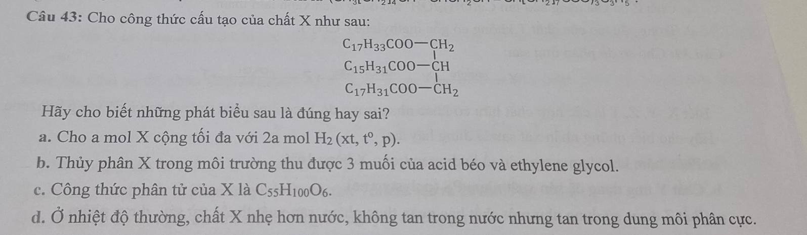 Cho công thức cấu tạo của chất X như sau:
C_17H_33COO-CH_2
C_15H_31COO-CH
C_17H_31COO-CH_2
Hãy cho biết những phát biểu sau là đúng hay sai?
a. Cho a mol X cộng tối đa với 2a mol H_2(xt,t^0,p).
b. Thủy phân X trong môi trường thu được 3 muối của acid béo và ethylene glycol.
c. Công thức phân tử của X là C_55H_100O_6.
d. Ở nhiệt độ thường, chất X nhẹ hơn nước, không tan trong nước nhưng tan trong dung môi phân cực.