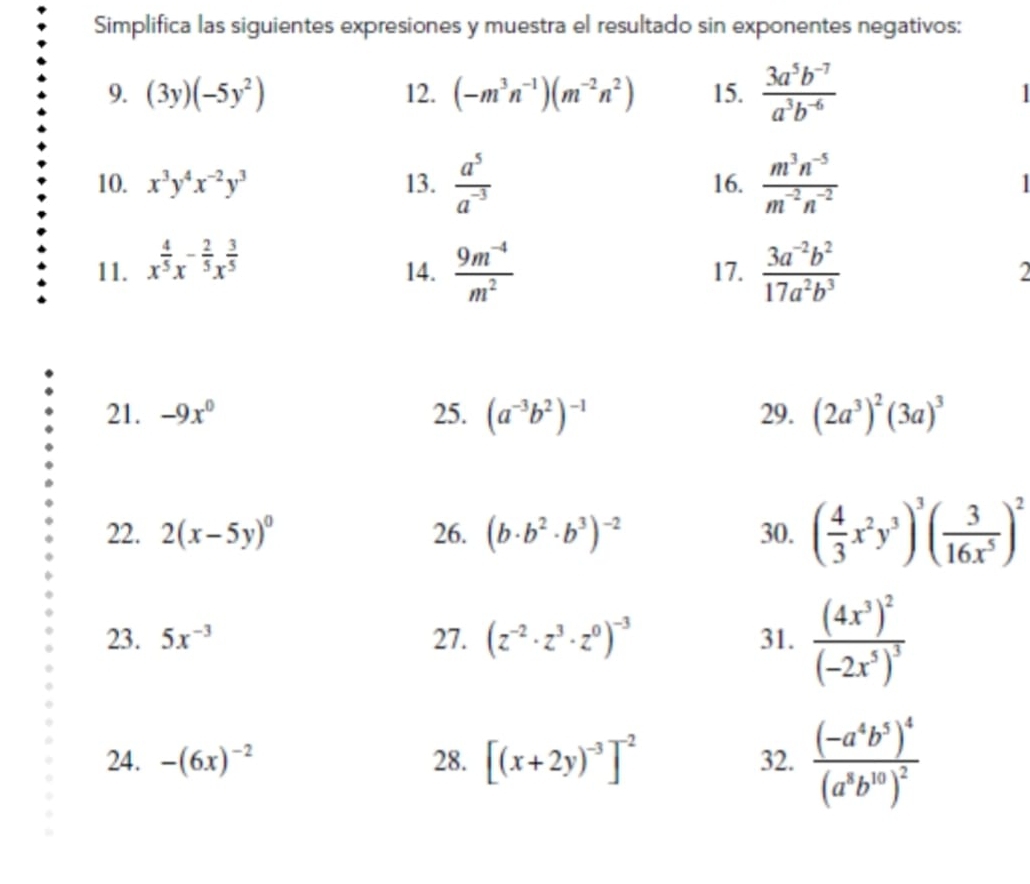 Simplifica las siguientes expresiones y muestra el resultado sin exponentes negativos:
9. (3y)(-5y^2) 12. (-m^3n^(-1))(m^(-2)n^2) 15.  (3a^5b^(-7))/a^3b^(-6) 
10. x^3y^4x^(-2)y^3 13.  a^5/a^(-3)  16.  (m^3n^(-5))/m^(-2)n^(-2)  |
11. x^(frac 4)5x^(-frac 2)5x^(frac 3)5
14.  (9m^(-4))/m^2  17.  (3a^(-2)b^2)/17a^2b^3  2
21. -9x^0 25. (a^(-3)b^2)^-1 29. (2a^3)^2(3a)^3
22. 2(x-5y)^0 26. (b· b^2· b^3)^-2 30. ( 4/3 x^2y^3)^3( 3/16x^5 )^2
23. 5x^(-3) 27. (z^(-2)· z^3· z^0)^-3 31. frac (4x^3)^2(-2x^5)^3
24. -(6x)^-2 28. [(x+2y)^-3]^-2 32. frac (-a^4b^5)^4(a^8b^(10))^2