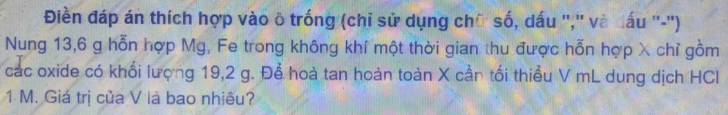 Điền đáp án thích hợp vào ô trống (chỉ sử dụng chữ số, dấu '','' và đấu ''-'') 
Nung 13,6 g hỗn hợp Mg, Fe trong không khí một thời gian thu được hỗn hợp λ chỉ gồm 
các oxide có khối lượng 19,2 g. Để hoà tan hoàn toàn X cần tối thiểu V mL dung dịch HCl
1 M. Giá trị của V là bao nhiêu?