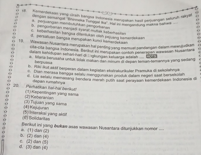 Kemerdekaan yang diraih bangsa Indonesia merupakan hasil perjuangan seluruh rakyat
dengan semangat "Bhinneka Tunggal Ika". Hal ini mengandung makna bahwa ....
a. perjuangan membutuhkan pengorbanan
b. pengorbanan menjadi syarat mutlak keberhasilan
c. keberhasilan bangsa ditentukan oleh pejuang kemerdekaan
d. persatuan bangsa merupakan kunci kemerdekaan
19. Wawasan Nusantara merupakan hal penting yang memuat pandangan dalam mewujudkan C
cita-cita bangsa Indonesia. Berikut ini merupakan contoh penerapan wawasan Nusantara
dalam kehidupan sehari-hari di i ngkungan keluarga adalah .... [0
a. Maria berusaha untuk tidak makan dan minum di depan teman-temannya yang sedang
berpuasa
b. Riki ikut aktif berperan dalam kegiatan ekstrakurikuler Pramuka di sekolahnya
c. Dian merasa bangga selalu menggunakan produk dalam negeri saat bersekolah
d. Lia selalu memasang bendera merah putih saat perayaan kemerdekaan Indonesia di
depan rumahnya
20. Perhatikan hal-hal berikut!
(1) Kepentingan yang sama
(2) Keberanian
(3) Tujuan yang sama
(4) Kejujuran
(5) Interaksi yang aktif
(6) Solidaritas
Berikut ini yang bukan asas wawasan Nusantara ditunjukkan nomor ....
a. (1) dan (2)
b. (2) dan (4)
c. (2) dan (5)
d. (3) dan (4)