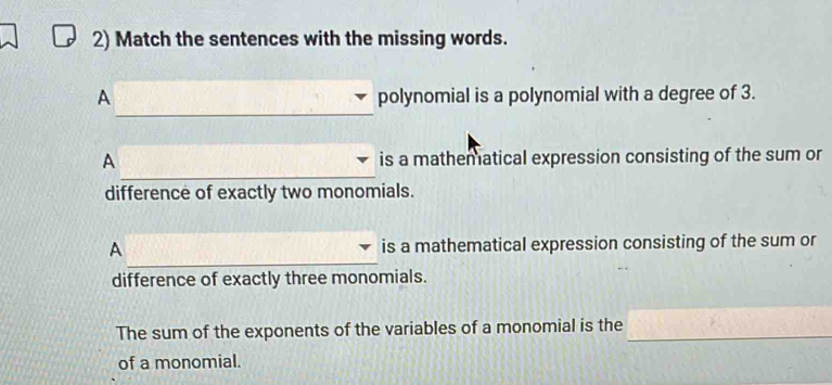 Match the sentences with the missing words. 
_ 
_ 
A polynomial is a polynomial with a degree of 3. 
_ 
A is a mathematical expression consisting of the sum or 
difference of exactly two monomials. 
_ 
A is a mathematical expression consisting of the sum or 
difference of exactly three monomials. 
The sum of the exponents of the variables of a monomial is the_ 
of a monomial.