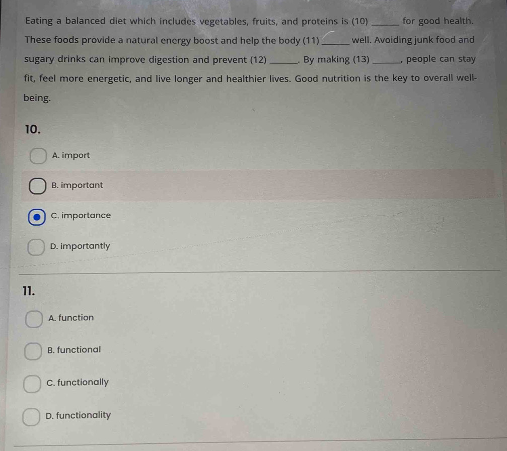Eating a balanced diet which includes vegetables, fruits, and proteins is (10) _for good health.
These foods provide a natural energy boost and help the body (11) _well. Avoiding junk food and
sugary drinks can improve digestion and prevent (12) _. By making (13) _, people can stay
fit, feel more energetic, and live longer and healthier lives. Good nutrition is the key to overall well-
being.
10.
A. import
B. important
C. importance
D. importantly
11.
A. function
B. functional
C. functionally
D. functionality