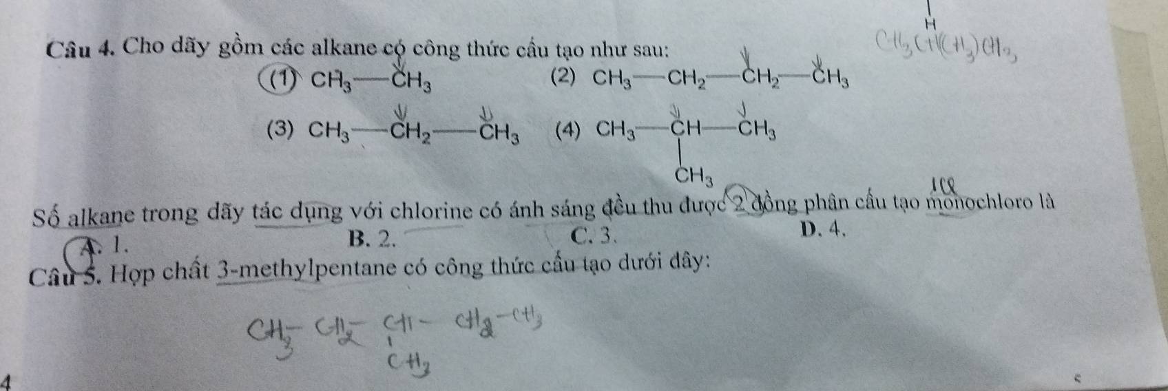 Cho dãy gồm các alkane có công thức cầu tạo như san
(1) CH_3-CH_3 (2) beginarrayr nhrsau: CH_3-CH_2-CH_2-CH_3endarray
(3) CH₃—CH₂——CH₃ (4) CH_3-CH-CH_3
131 
Số alkane trong dãy tác dụng với chlorine có ánh sáng đều thu được 2 đồng phân cầu tạo monochloro là
A. 1. D. 4.
B. 2. C. 3.
Câu 5. Hợp chất 3 -methylpentane có công thức cầu tạo dưới đây:
4