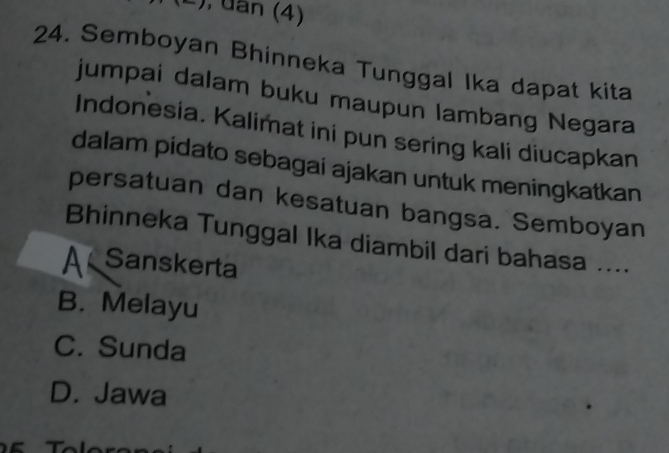 a , uan (4)
24. Semboyan Bhinneka Tunggal Ika dapat kita
jumpai dalam buku maupun lambang Negara
Indonesia. Kalimat ini pun sering kali diucapkan
dalam pidato sebagai ajakan untuk meningkatkan
persatuan dan kesatuan bangsa. Semboyan
Bhinneka Tunggal Ika diambil dari bahasa ....
AK Sanskerta
B. Melayu
C. Sunda
D. Jawa