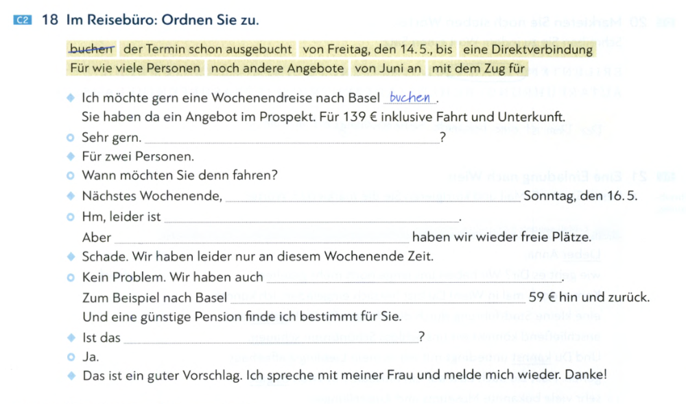 C2 18 Im Reisebüro: Ordnen Sie zu. 
buchen der Termin schon ausgebucht von Freitag, den 14. 5., bis eine Direktverbindung 
Für wie viele Personen noch andere Angebote von Juni an mit dem Zug für 
Ich möchte gern eine Wochenendreise nach Basel_ . 
Sie haben da ein Angebot im Prospekt. Für 139 € inklusive Fahrt und Unterkunft. 
Sehr gern. _? 
Für zwei Personen. 
Wann möchten Sie denn fahren? 
Nächstes Wochenende, _Sonntag, den 16. 5. 
Hm, leider ist_ 
. 
Aber _haben wir wieder freie Plätze. 
Schade. Wir haben leider nur an diesem Wochenende Zeit. 
Kein Problem. Wir haben auch_ 
. 
Zum Beispiel nach Basel _ 59 € hin und zurück. 
Und eine günstige Pension finde ich bestimmt für Sie. 
1st das _? 
Ja, 
Das ist ein guter Vorschlag. Ich spreche mit meiner Frau und melde mich wieder. Danke!