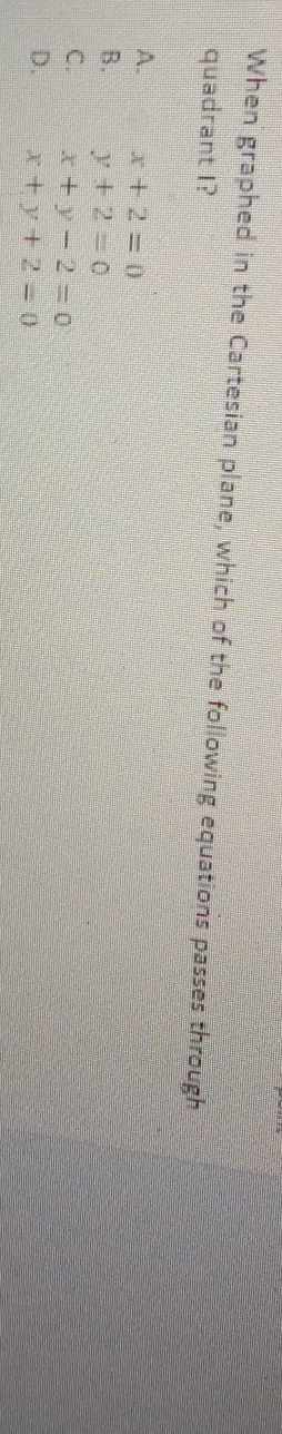 When graphed in the Cartesian plane, which of the following equations passes through
quadrant I?
A. x+2=0
B. y+2=0
C. x+y-2=0
D. x+y+2=0